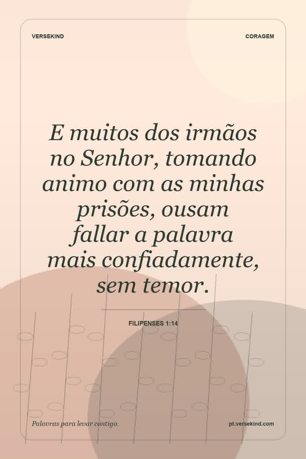E muitos dos irmãos no Senhor, tomando animo com as minhas prisões, ousam fallar a palavra mais confiadamente, sem temor. — Filipenses 1:14