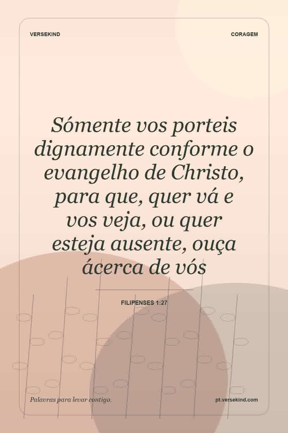 Sómente vos porteis dignamente conforme o evangelho de Christo, para que, quer vá e vos veja, ou quer esteja ausente, ouça ácerca de vós — Filipenses 1:27