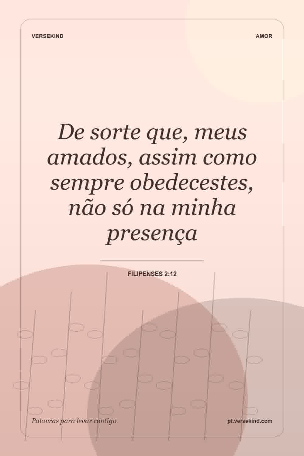De sorte que, meus amados, assim como sempre obedecestes, não só na minha presença — Filipenses 2:12