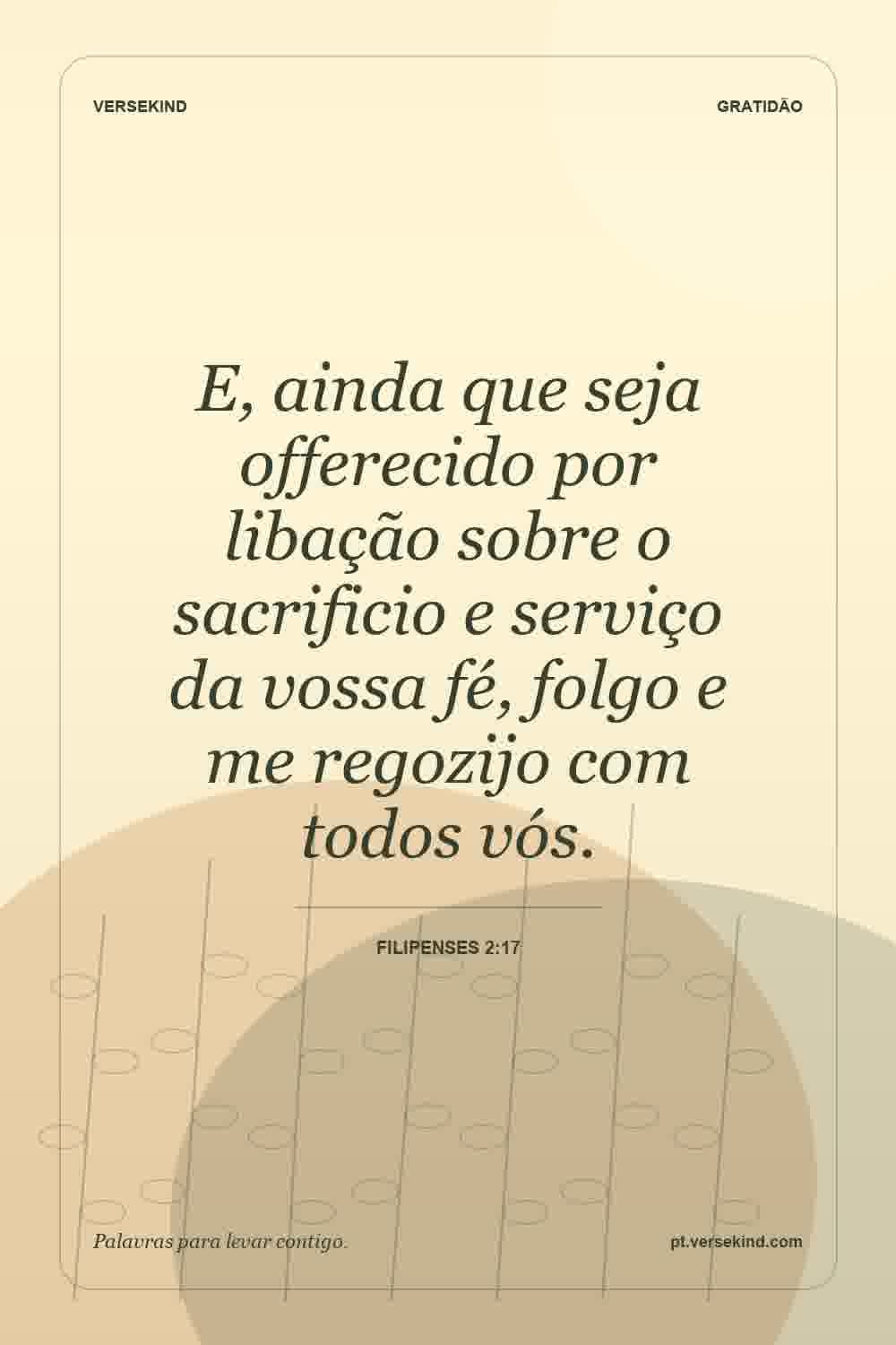 E, ainda que seja offerecido por libação sobre o sacrificio e serviço da vossa fé, folgo e me regozijo com todos vós. — Filipenses 2:17