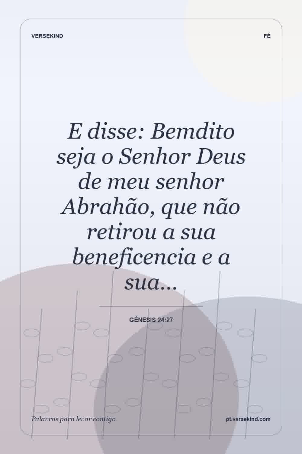E disse: Bemdito seja o Senhor Deus de meu senhor Abrahão, que não retirou a sua beneficencia e a sua… — Génesis 24:27