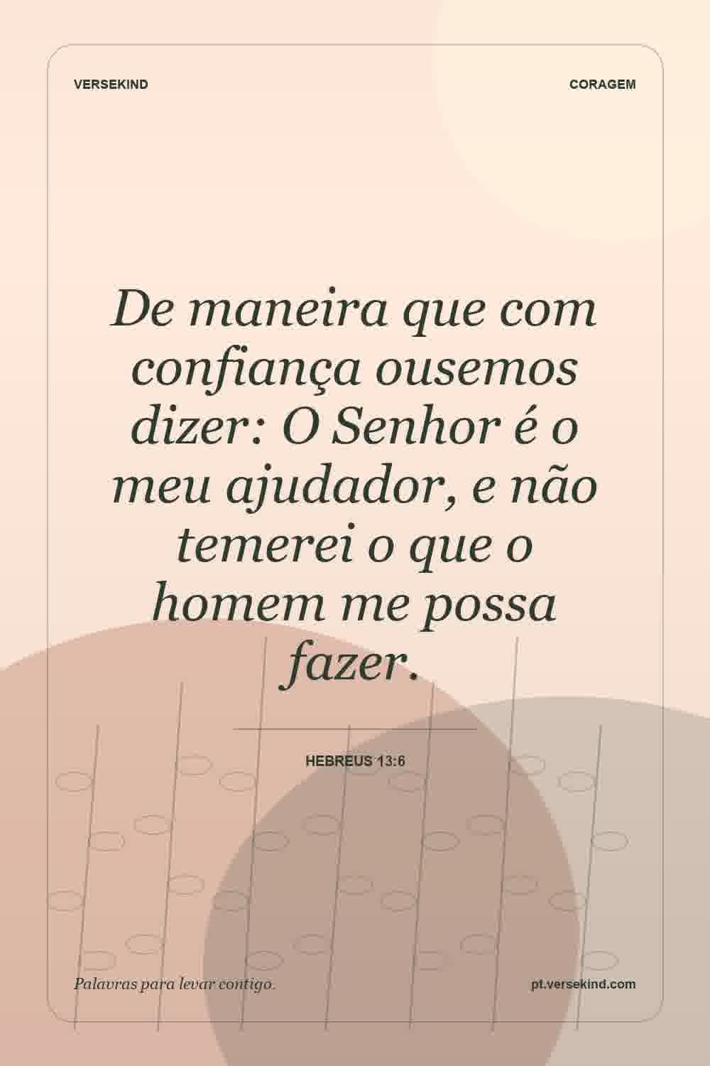 De maneira que com confiança ousemos dizer: O Senhor é o meu ajudador, e não temerei o que o homem me possa fazer. — Hebreus 13:6