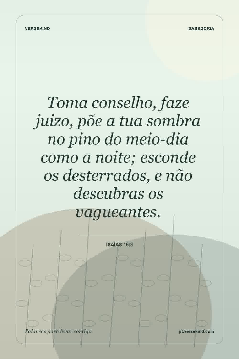 Toma conselho, faze juizo, põe a tua sombra no pino do meio-dia como a noite; esconde os desterrados, e não descubras os vagueantes. — Isaías 16:3