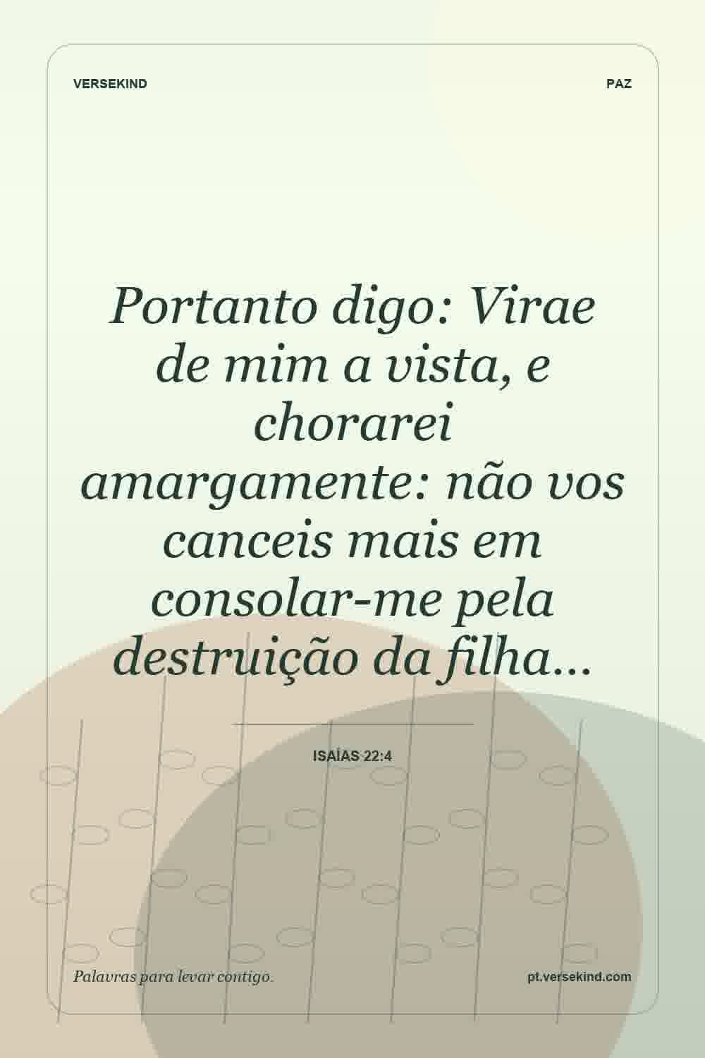Portanto digo: Virae de mim a vista, e chorarei amargamente: não vos canceis mais em consolar-me pela destruição da filha… — Isaías 22:4