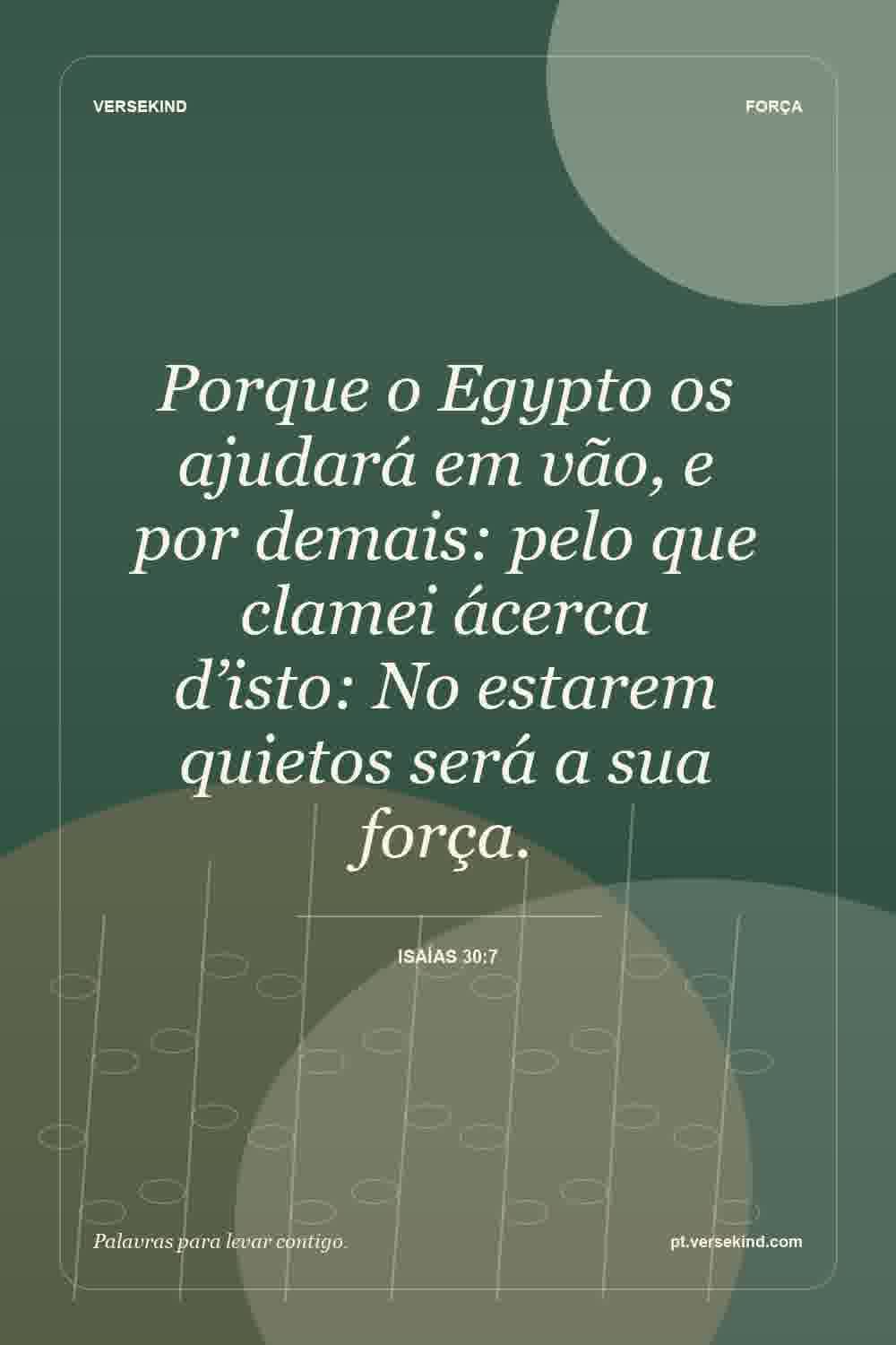Porque o Egypto os ajudará em vão, e por demais: pelo que clamei ácerca d’isto: No estarem quietos será a sua força. — Isaías 30:7
