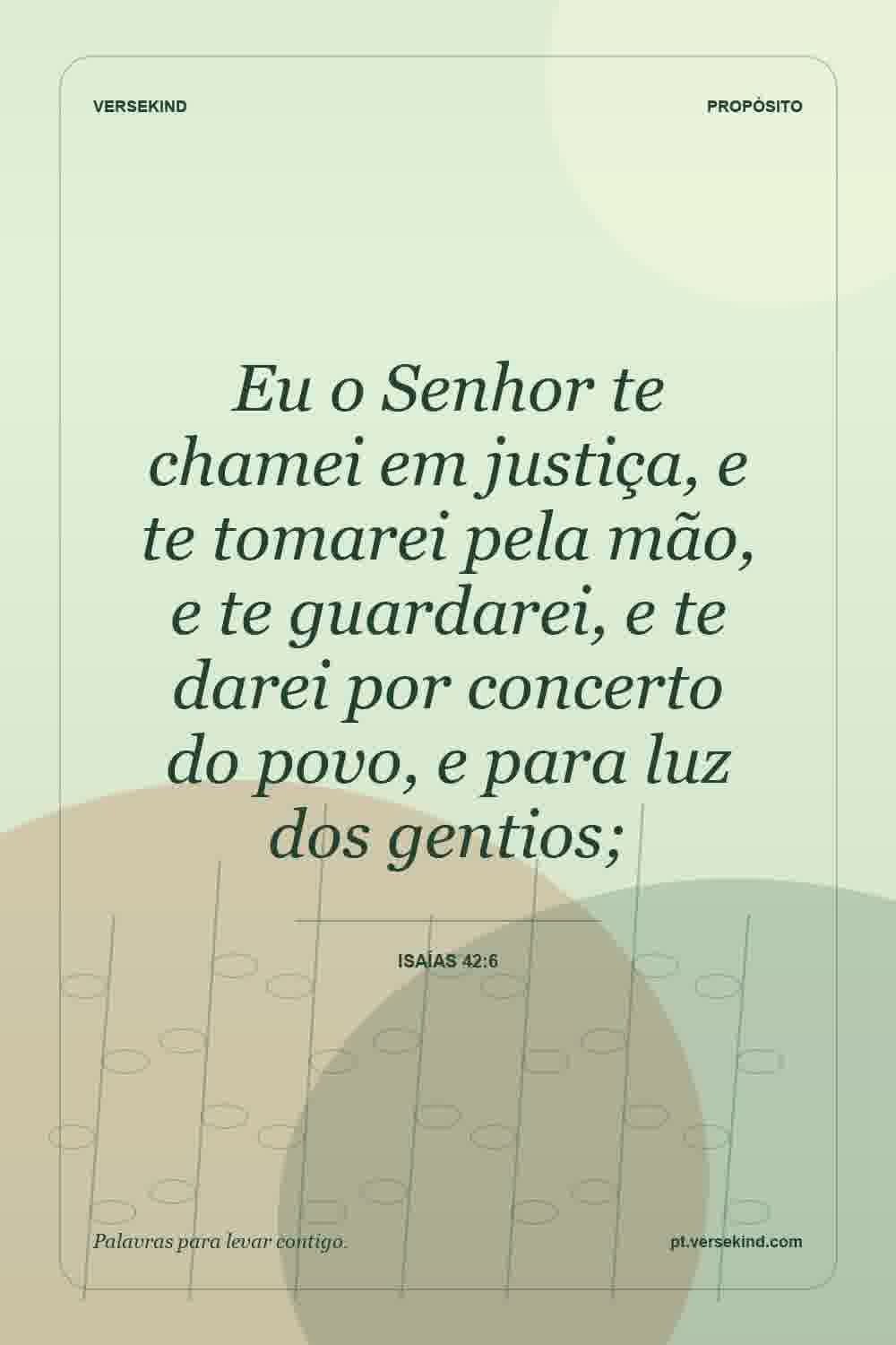 Eu o Senhor te chamei em justiça, e te tomarei pela mão, e te guardarei, e te darei por concerto do povo, e para luz dos gentios; — Isaías 42:6