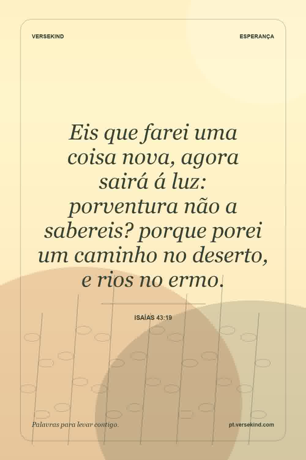 Eis que farei uma coisa nova, agora sairá á luz: porventura não a sabereis? porque porei um caminho no deserto, e rios no ermo. — Isaías 43:19