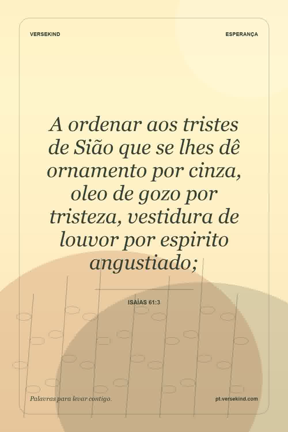 A ordenar aos tristes de Sião que se lhes dê ornamento por cinza, oleo de gozo por tristeza, vestidura de louvor por espirito angustiado; — Isaías 61:3