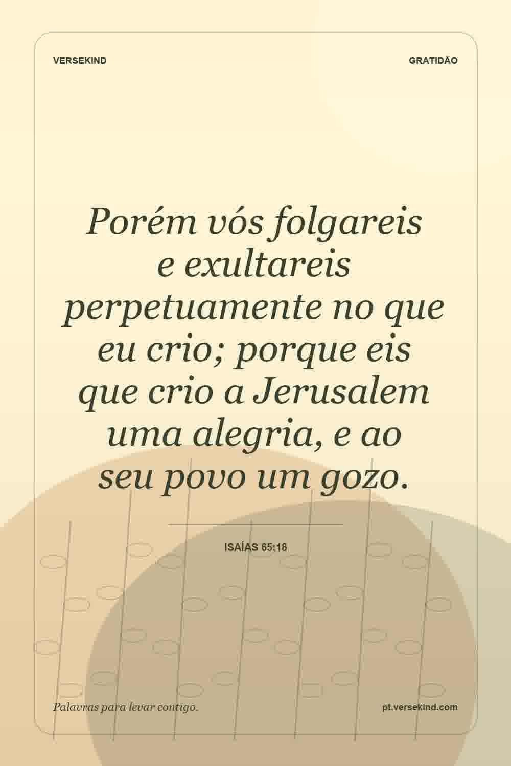 Porém vós folgareis e exultareis perpetuamente no que eu crio; porque eis que crio a Jerusalem uma alegria, e ao seu povo um gozo. — Isaías 65:18