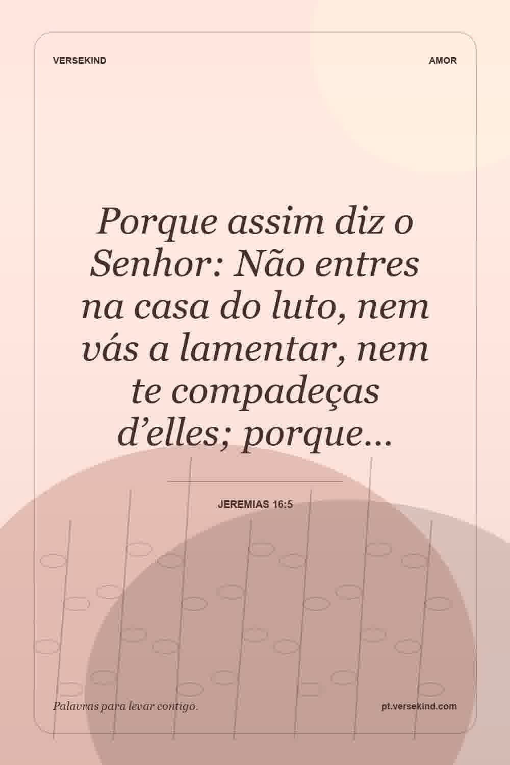 Porque assim diz o Senhor: Não entres na casa do luto, nem vás a lamentar, nem te compadeças d’elles; porque… — Jeremias 16:5