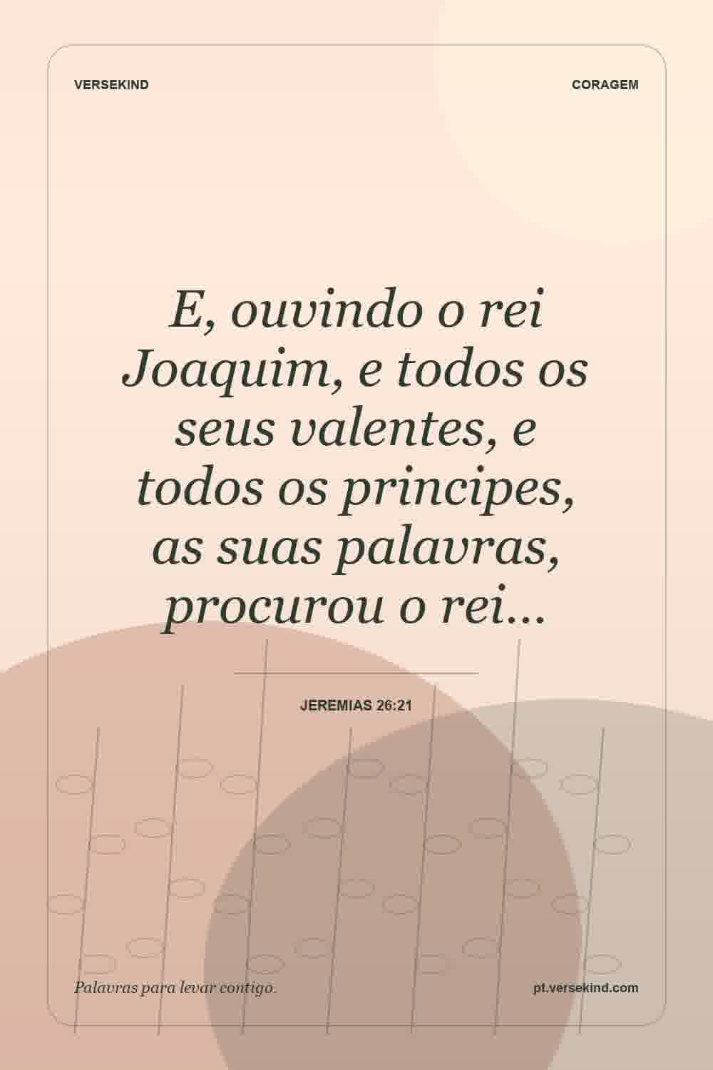 E, ouvindo o rei Joaquim, e todos os seus valentes, e todos os principes, as suas palavras, procurou o rei… — Jeremias 26:21