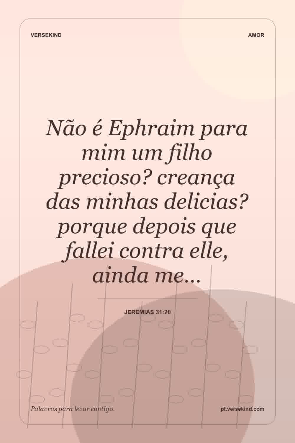 Não é Ephraim para mim um filho precioso? creança das minhas delicias? porque depois que fallei contra elle, ainda me… — Jeremias 31:20