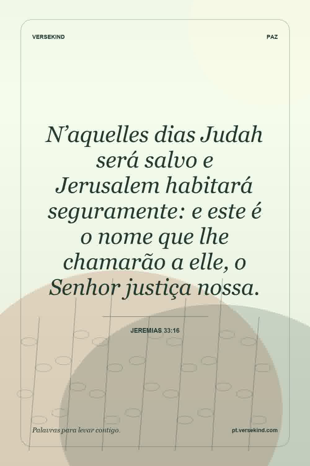 N’aquelles dias Judah será salvo e Jerusalem habitará seguramente: e este é o nome que lhe chamarão a elle, o Senhor justiça nossa. — Jeremias 33:16