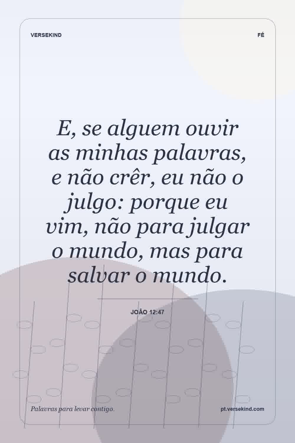 E, se alguem ouvir as minhas palavras, e não crêr, eu não o julgo: porque eu vim, não para julgar o mundo, mas para salvar o mundo. — João 12:47