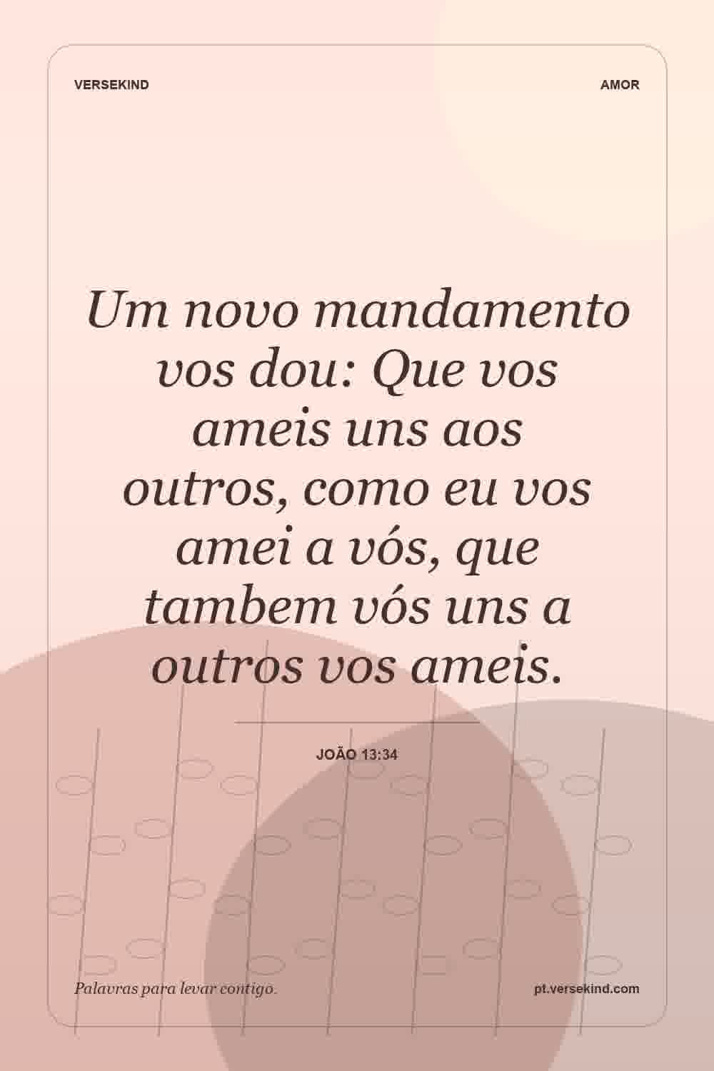 Um novo mandamento vos dou: Que vos ameis uns aos outros, como eu vos amei a vós, que tambem vós uns a outros vos ameis. — João 13:34