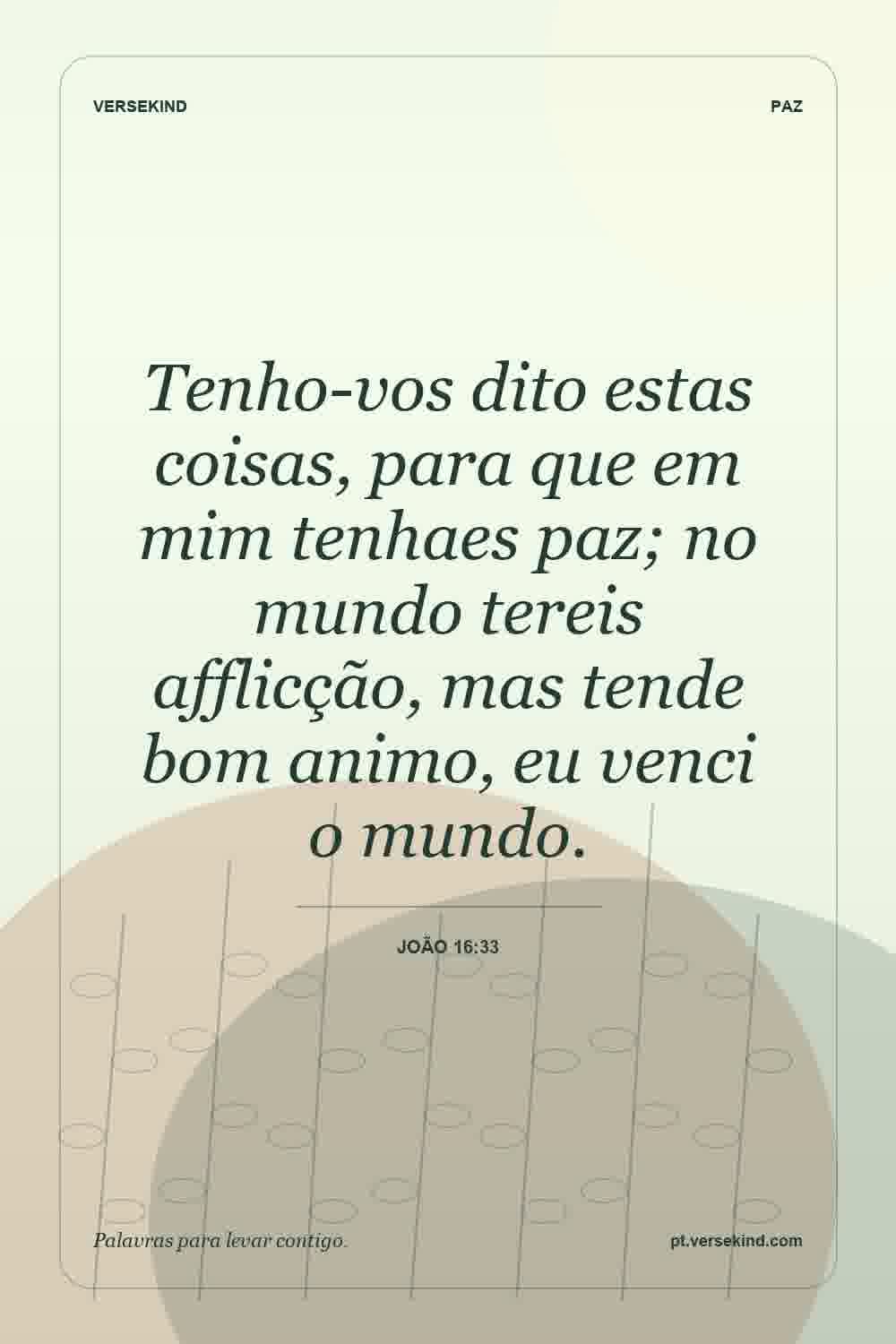 Tenho-vos dito estas coisas, para que em mim tenhaes paz; no mundo tereis afflicção, mas tende bom animo, eu venci o mundo. — João 16:33