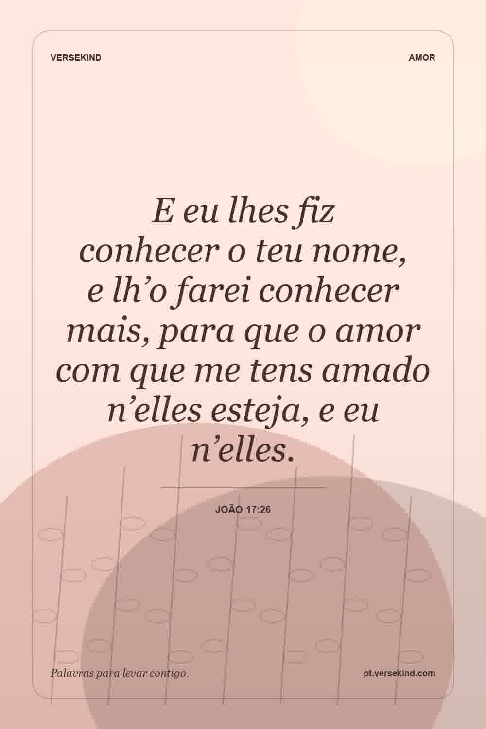 E eu lhes fiz conhecer o teu nome, e lh’o farei conhecer mais, para que o amor com que me tens amado n’elles esteja, e eu n’elles. — João 17:26