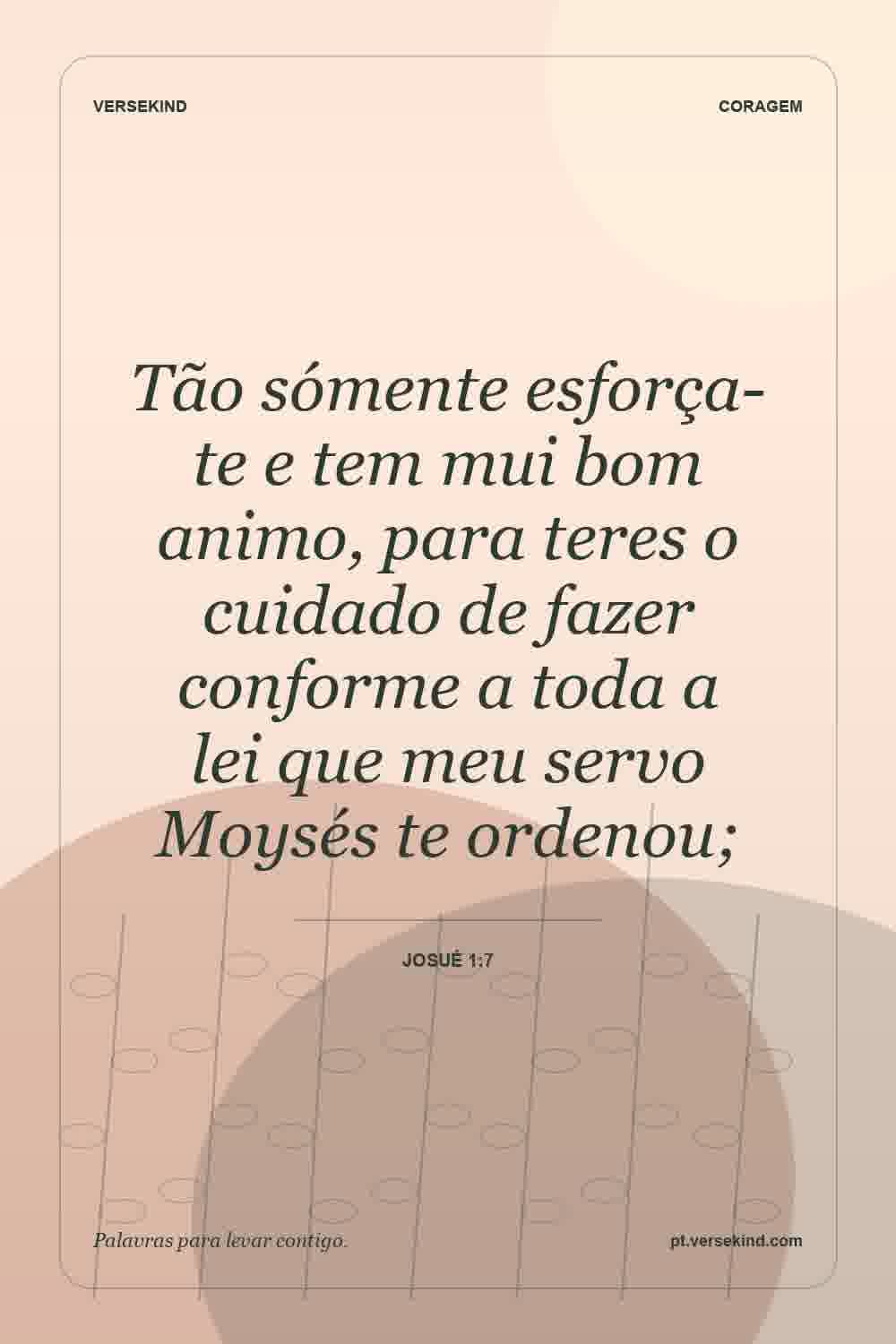 Tão sómente esforça-te e tem mui bom animo, para teres o cuidado de fazer conforme a toda a lei que meu servo Moysés te ordenou; — Josué 1:7