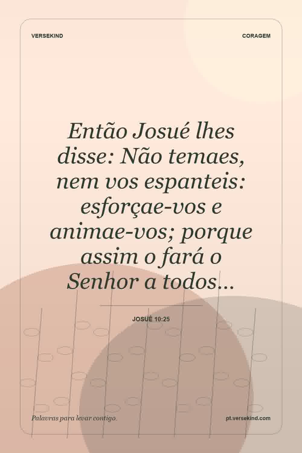 Então Josué lhes disse: Não temaes, nem vos espanteis: esforçae-vos e animae-vos; porque assim o fará o Senhor a todos… — Josué 10:25