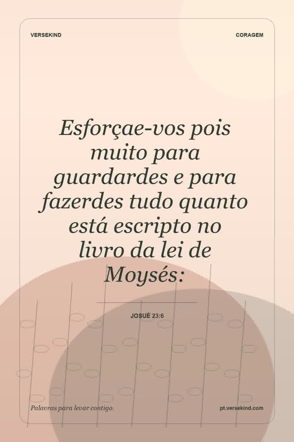 Esforçae-vos pois muito para guardardes e para fazerdes tudo quanto está escripto no livro da lei de Moysés: — Josué 23:6