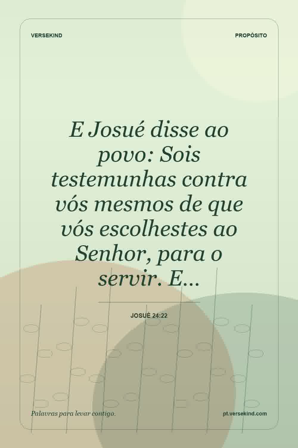 E Josué disse ao povo: Sois testemunhas contra vós mesmos de que vós escolhestes ao Senhor, para o servir. E… — Josué 24:22