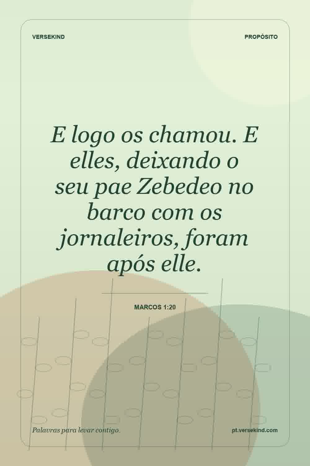 E logo os chamou. E elles, deixando o seu pae Zebedeo no barco com os jornaleiros, foram após elle. — Marcos 1:20