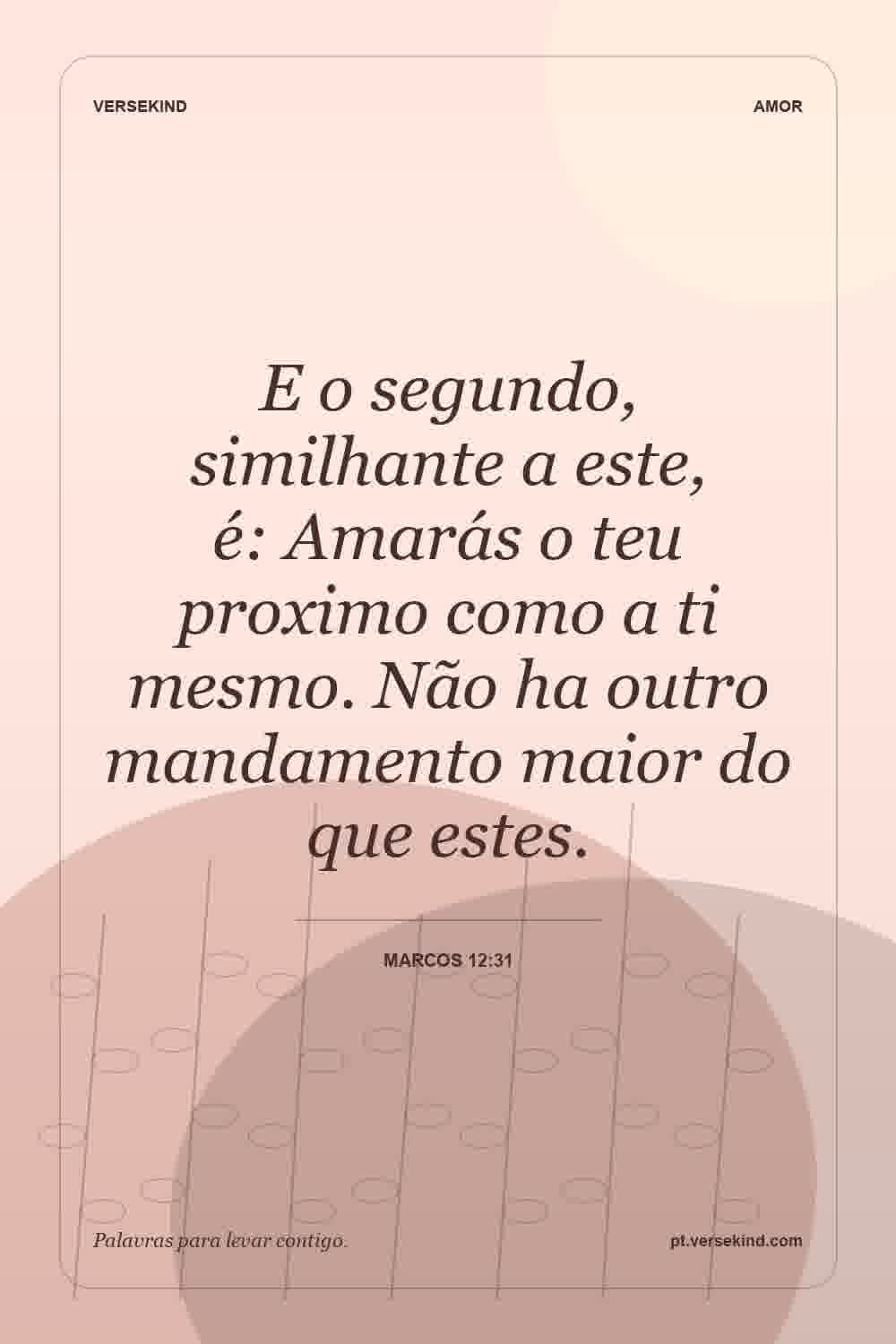 E o segundo, similhante a este, é: Amarás o teu proximo como a ti mesmo. Não ha outro mandamento maior do que estes. — Marcos 12:31