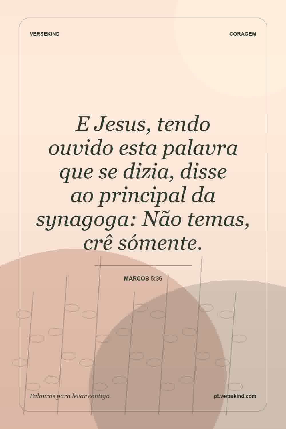 E Jesus, tendo ouvido esta palavra que se dizia, disse ao principal da synagoga: Não temas, crê sómente. — Marcos 5:36