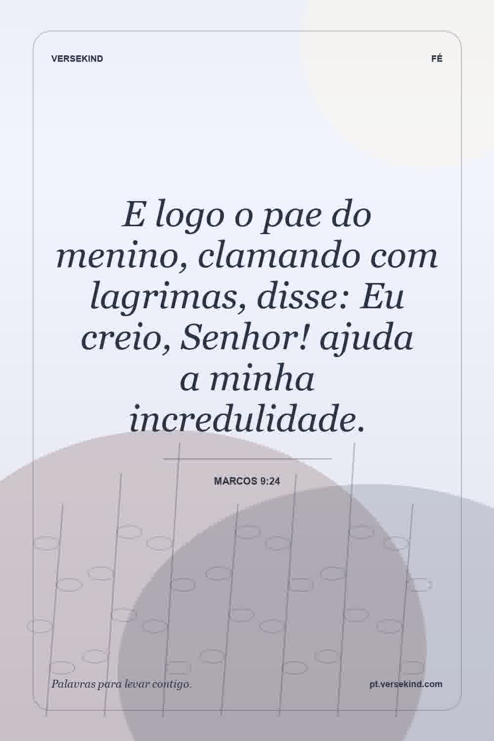 E logo o pae do menino, clamando com lagrimas, disse: Eu creio, Senhor! ajuda a minha incredulidade. — Marcos 9:24