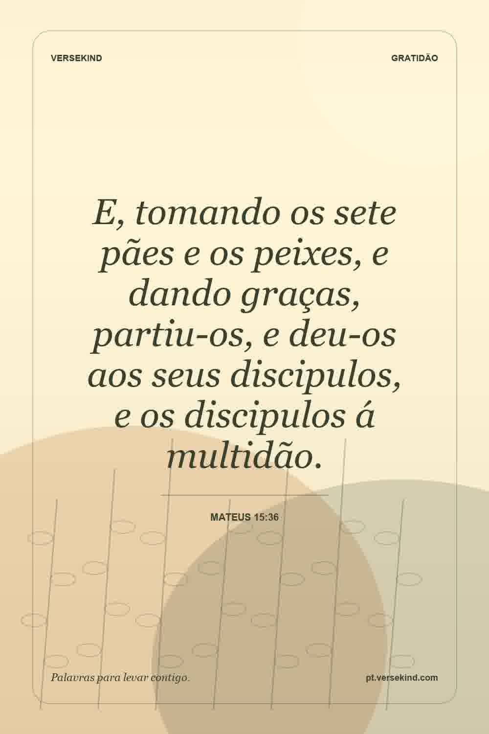 E, tomando os sete pães e os peixes, e dando graças, partiu-os, e deu-os aos seus discipulos, e os discipulos á multidão. — Mateus 15:36