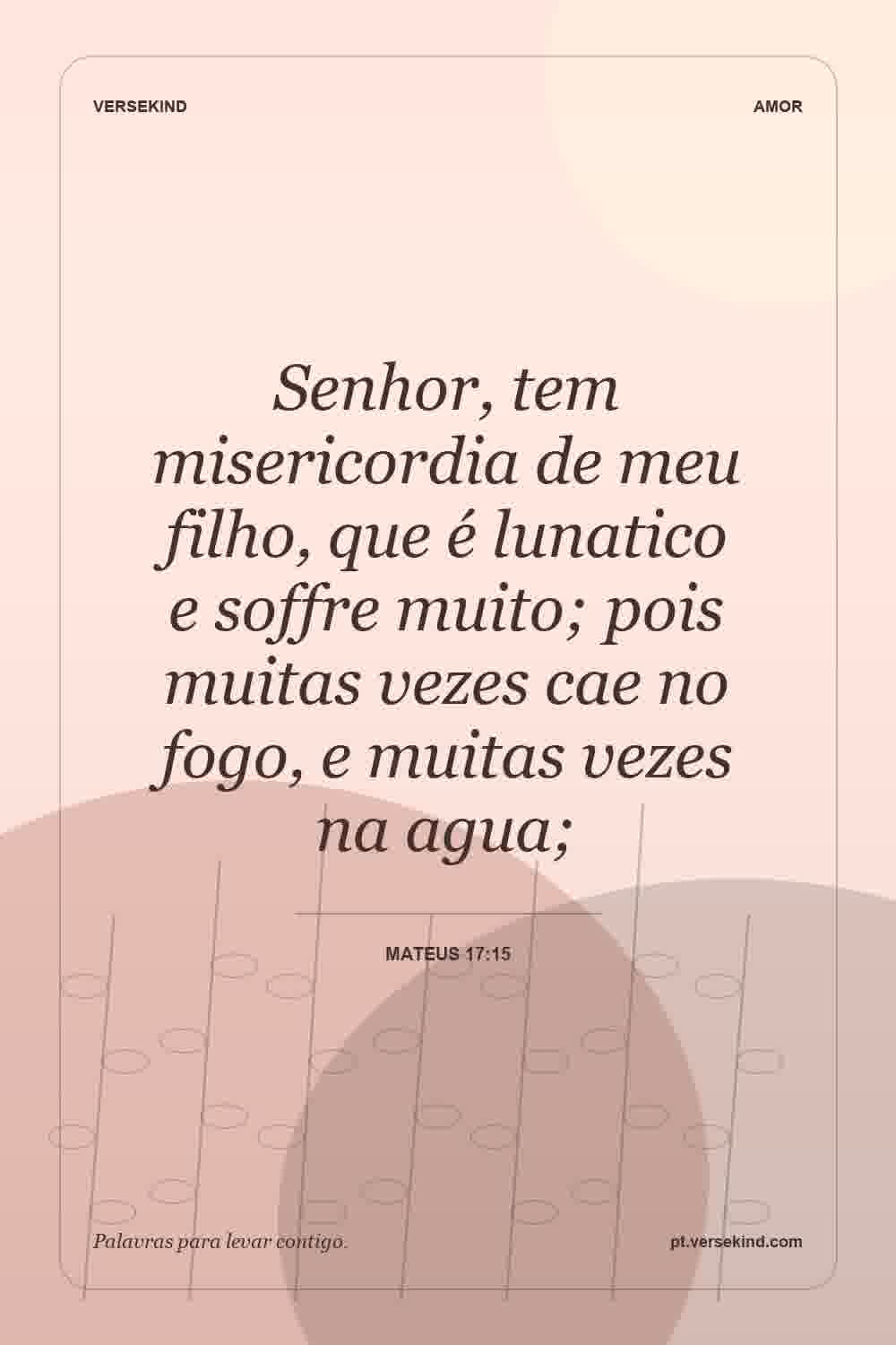 Senhor, tem misericordia de meu filho, que é lunatico e soffre muito; pois muitas vezes cae no fogo, e muitas vezes na agua; — Mateus 17:15