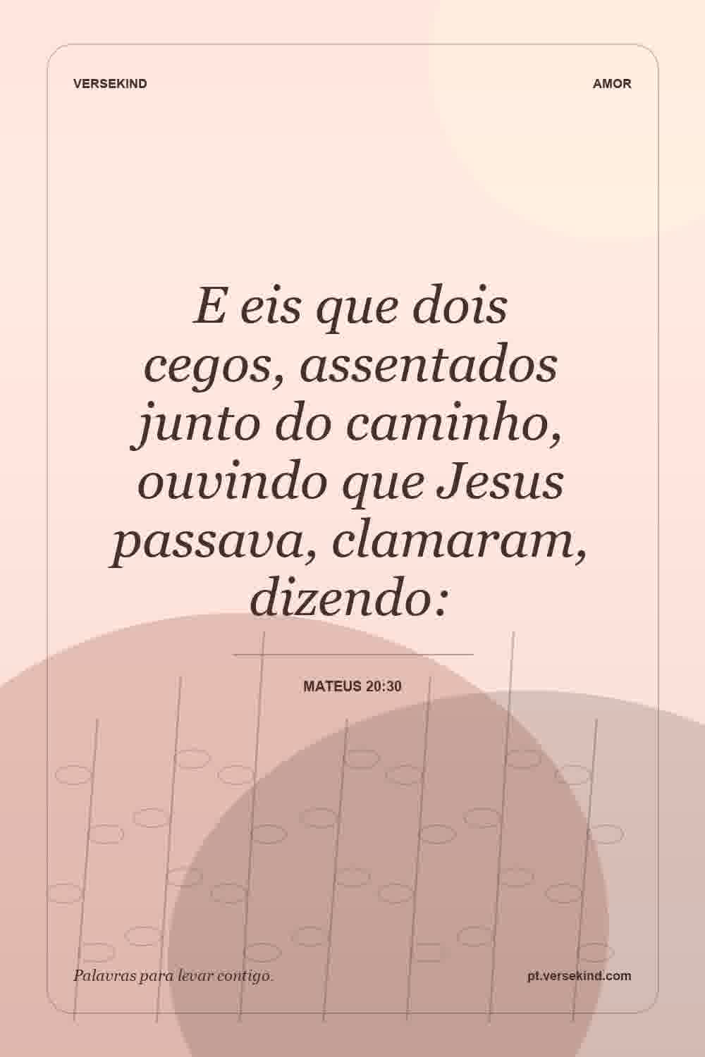 E eis que dois cegos, assentados junto do caminho, ouvindo que Jesus passava, clamaram, dizendo: — Mateus 20:30