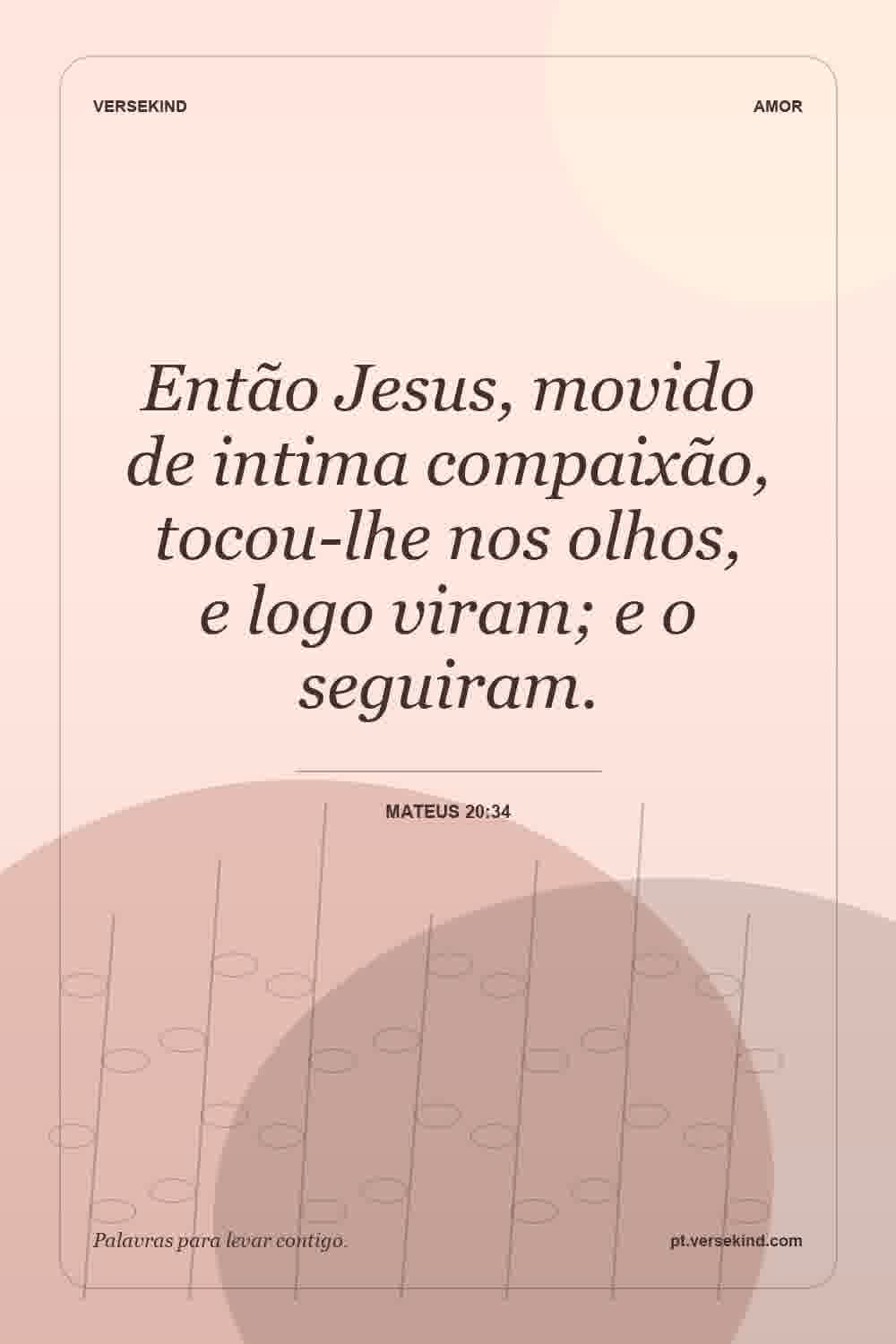 Então Jesus, movido de intima compaixão, tocou-lhe nos olhos, e logo viram; e o seguiram. — Mateus 20:34