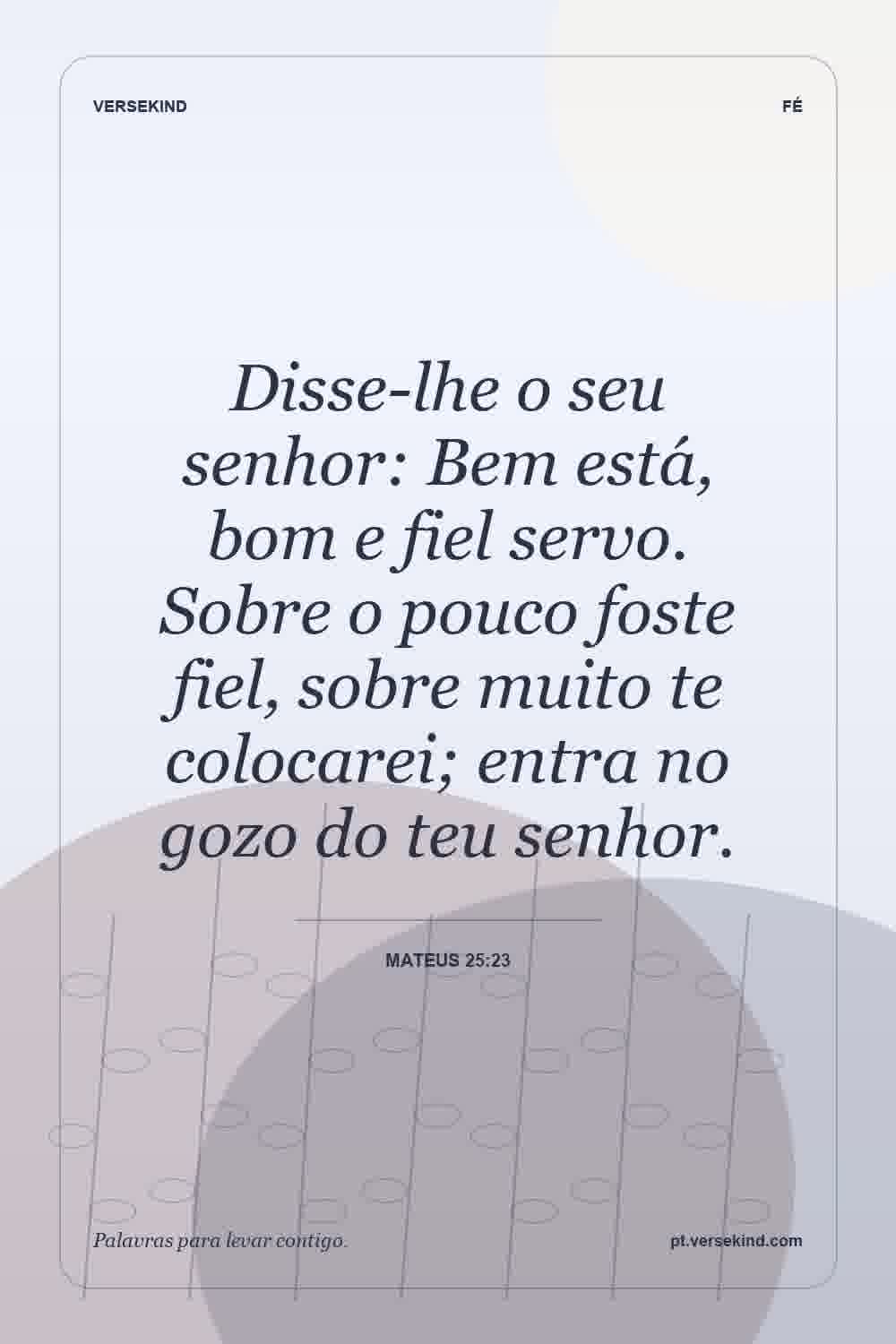 Disse-lhe o seu senhor: Bem está, bom e fiel servo. Sobre o pouco foste fiel, sobre muito te colocarei; entra no gozo do teu senhor. — Mateus 25:23