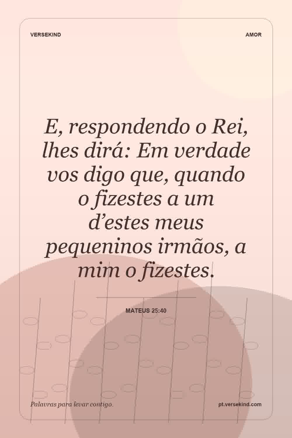 E, respondendo o Rei, lhes dirá: Em verdade vos digo que, quando o fizestes a um d’estes meus pequeninos irmãos, a mim o fizestes. — Mateus 25:40