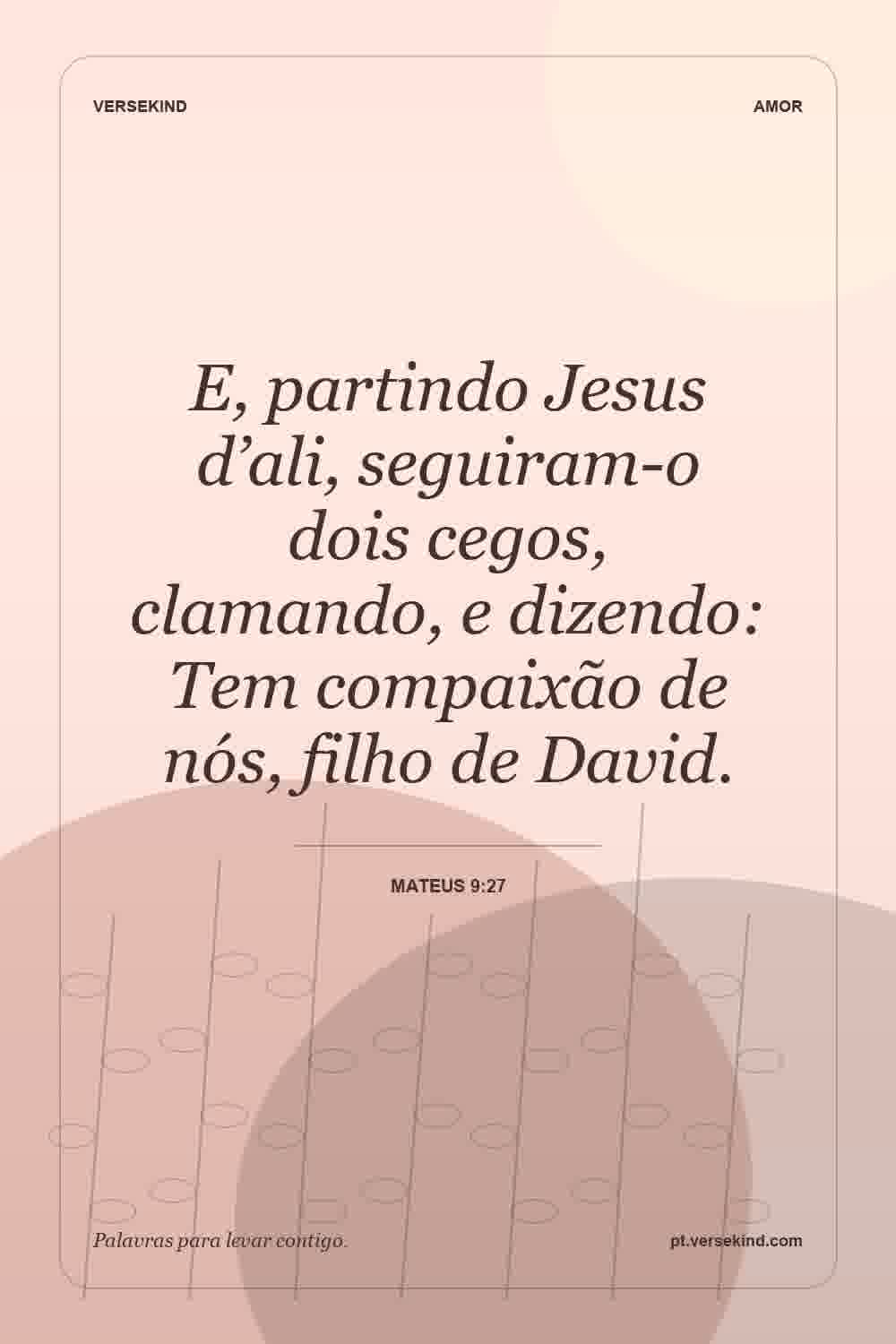 E, partindo Jesus d’ali, seguiram-o dois cegos, clamando, e dizendo: Tem compaixão de nós, filho de David. — Mateus 9:27