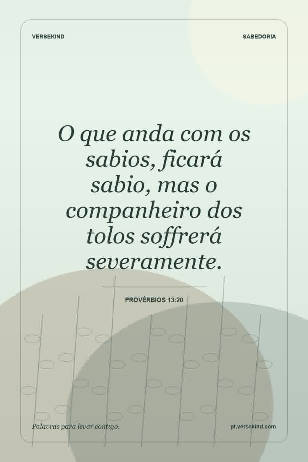 O que anda com os sabios, ficará sabio, mas o companheiro dos tolos soffrerá severamente. — Provérbios 13:20