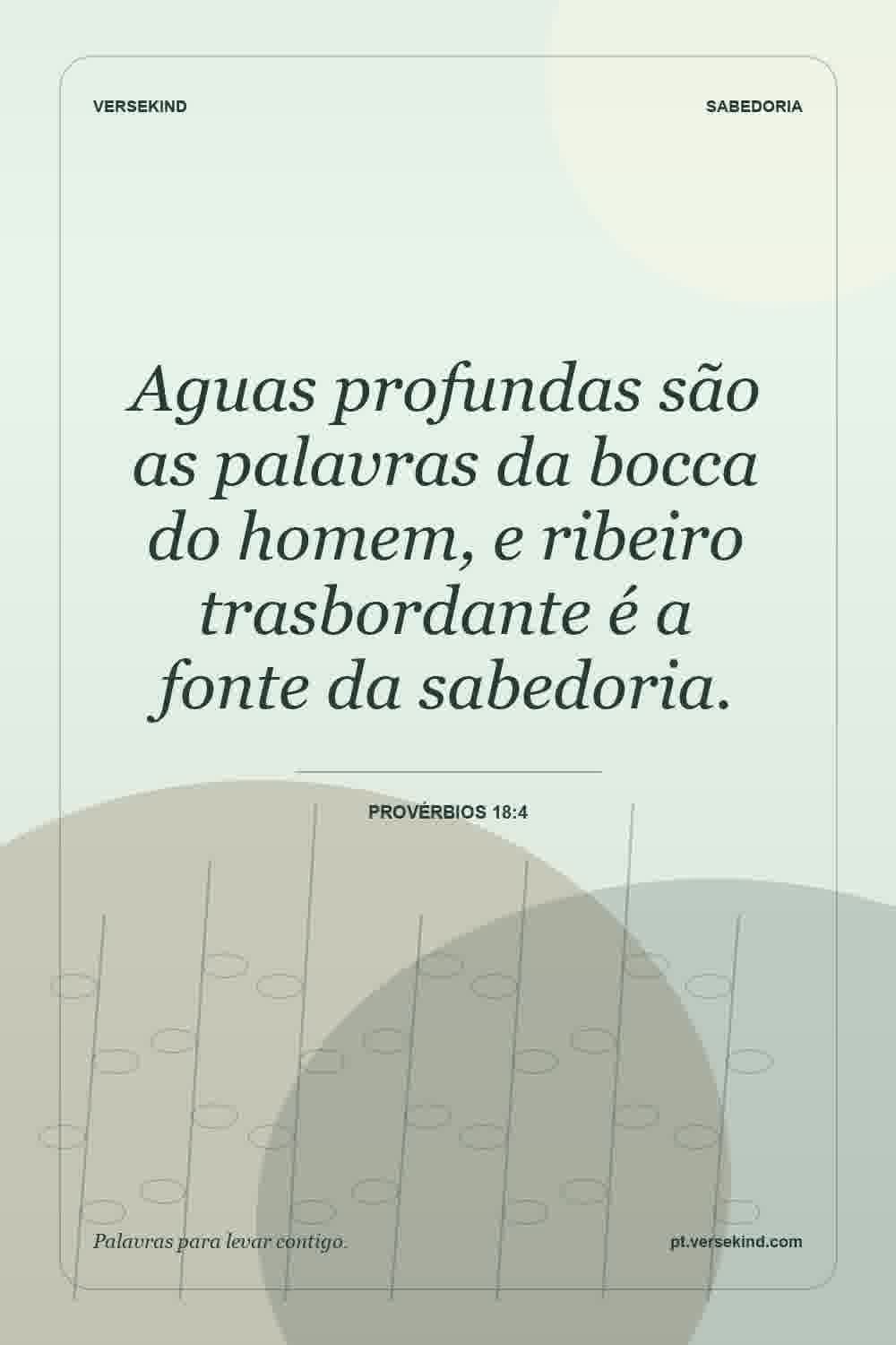 Aguas profundas são as palavras da bocca do homem, e ribeiro trasbordante é a fonte da sabedoria. — Provérbios 18:4