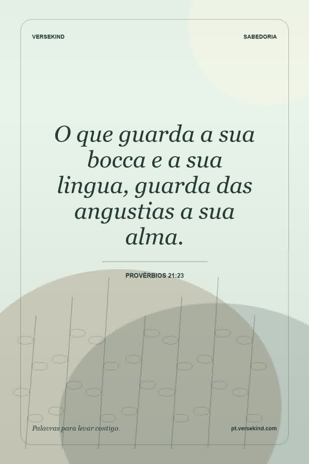 O que guarda a sua bocca e a sua lingua, guarda das angustias a sua alma. — Provérbios 21:23