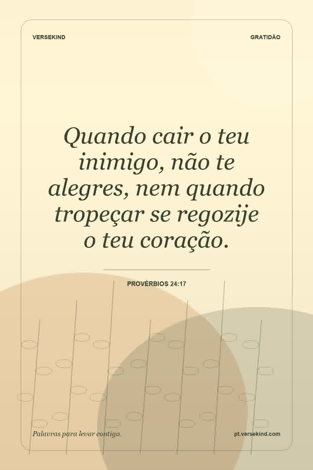 Quando cair o teu inimigo, não te alegres, nem quando tropeçar se regozije o teu coração. — Provérbios 24:17