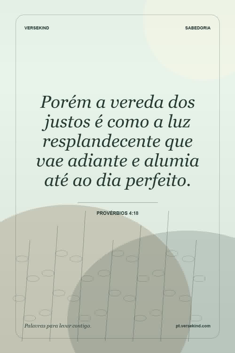 Porém a vereda dos justos é como a luz resplandecente que vae adiante e alumia até ao dia perfeito. — Provérbios 4:18