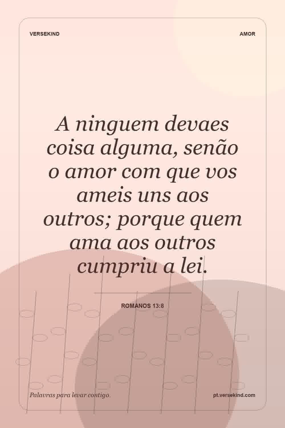 A ninguem devaes coisa alguma, senão o amor com que vos ameis uns aos outros; porque quem ama aos outros cumpriu a lei. — Romanos 13:8