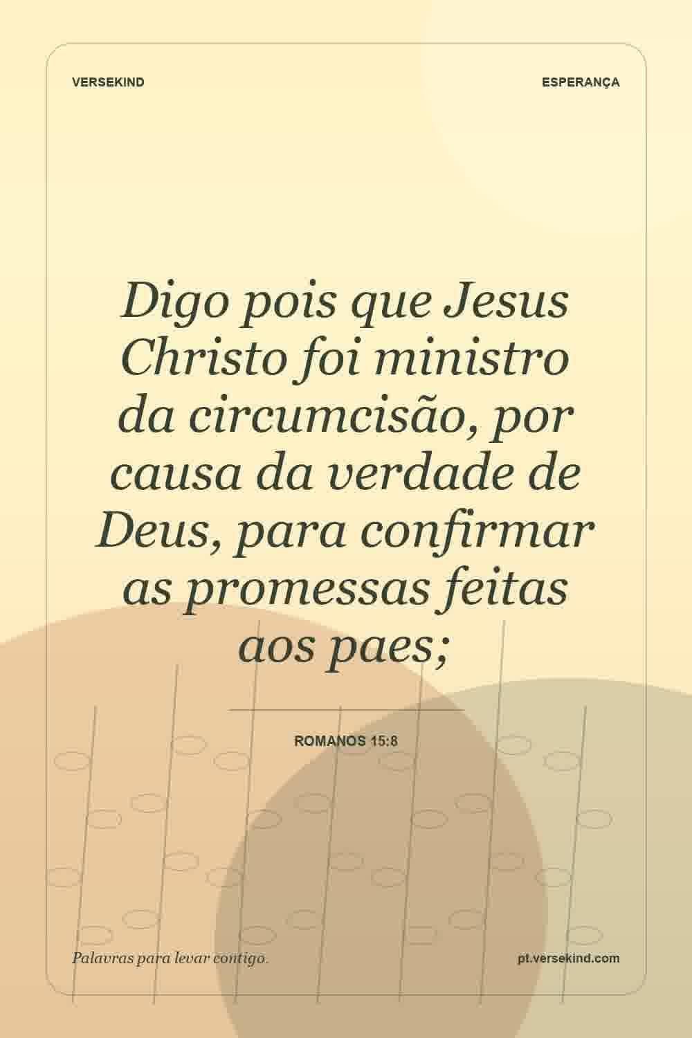 Digo pois que Jesus Christo foi ministro da circumcisão, por causa da verdade de Deus, para confirmar as promessas feitas aos paes; — Romanos 15:8