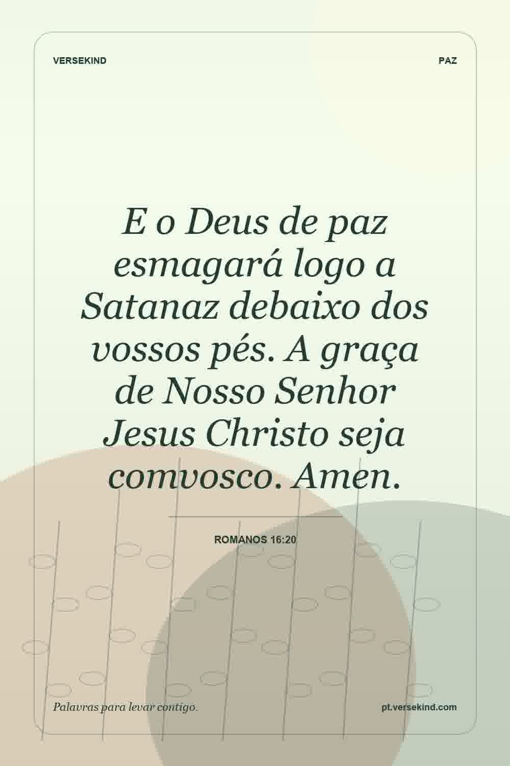 E o Deus de paz esmagará logo a Satanaz debaixo dos vossos pés. A graça de Nosso Senhor Jesus Christo seja comvosco. Amen. — Romanos 16:20