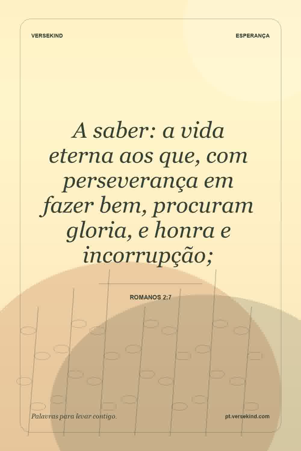 A saber: a vida eterna aos que, com perseverança em fazer bem, procuram gloria, e honra e incorrupção; — Romanos 2:7
