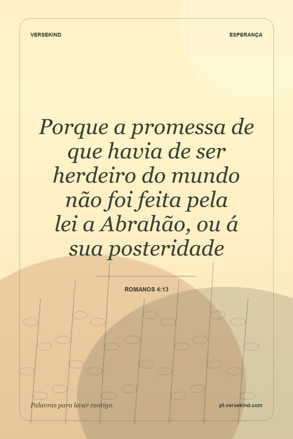 Porque a promessa de que havia de ser herdeiro do mundo não foi feita pela lei a Abrahão, ou á sua posteridade — Romanos 4:13
