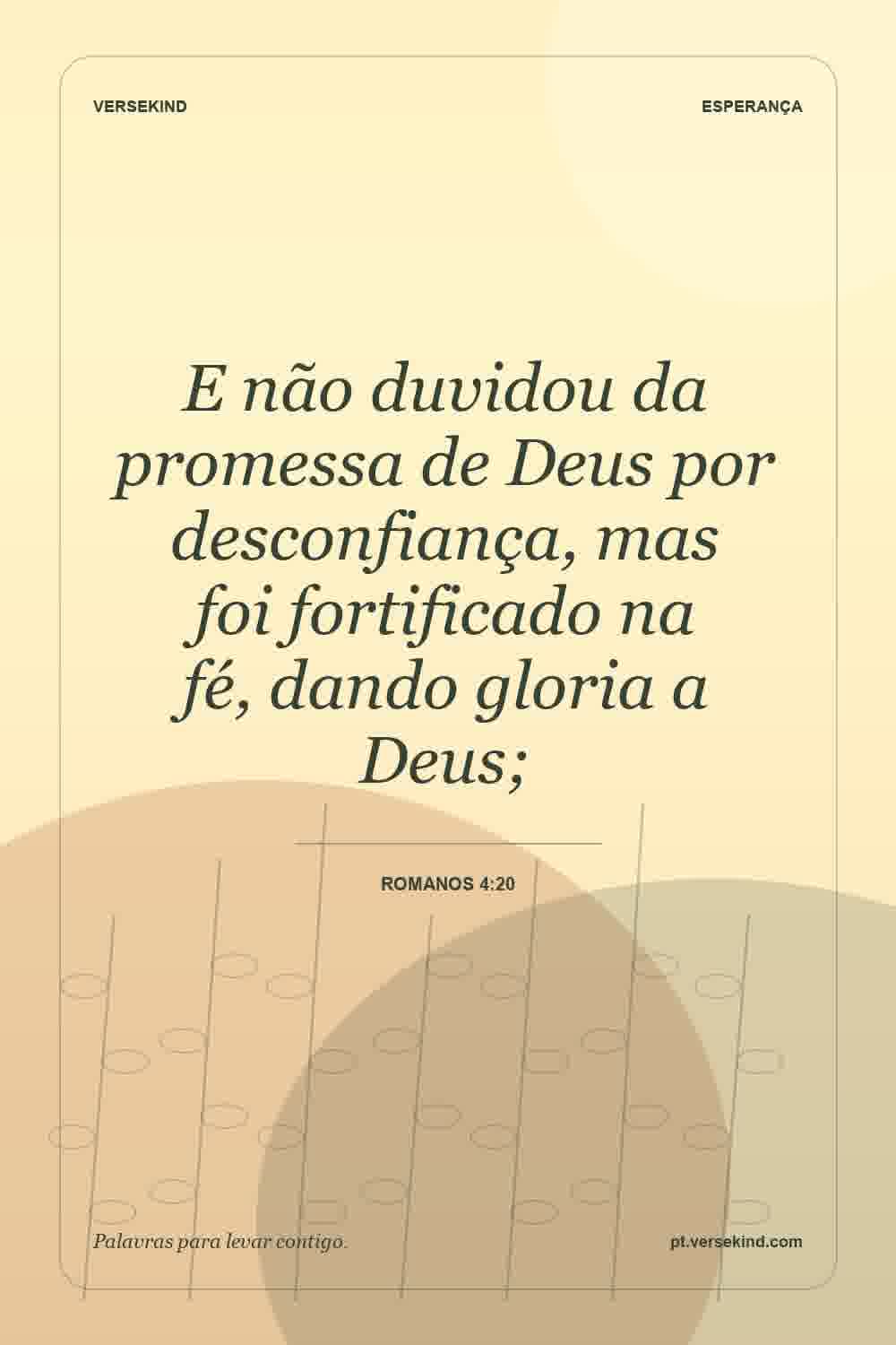 E não duvidou da promessa de Deus por desconfiança, mas foi fortificado na fé, dando gloria a Deus; — Romanos 4:20