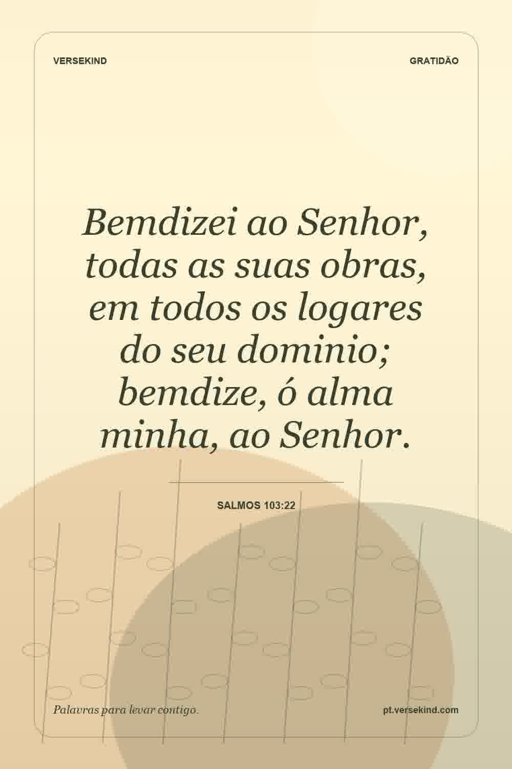 Bemdizei ao Senhor, todas as suas obras, em todos os logares do seu dominio; bemdize, ó alma minha, ao Senhor. — Salmos 103:22