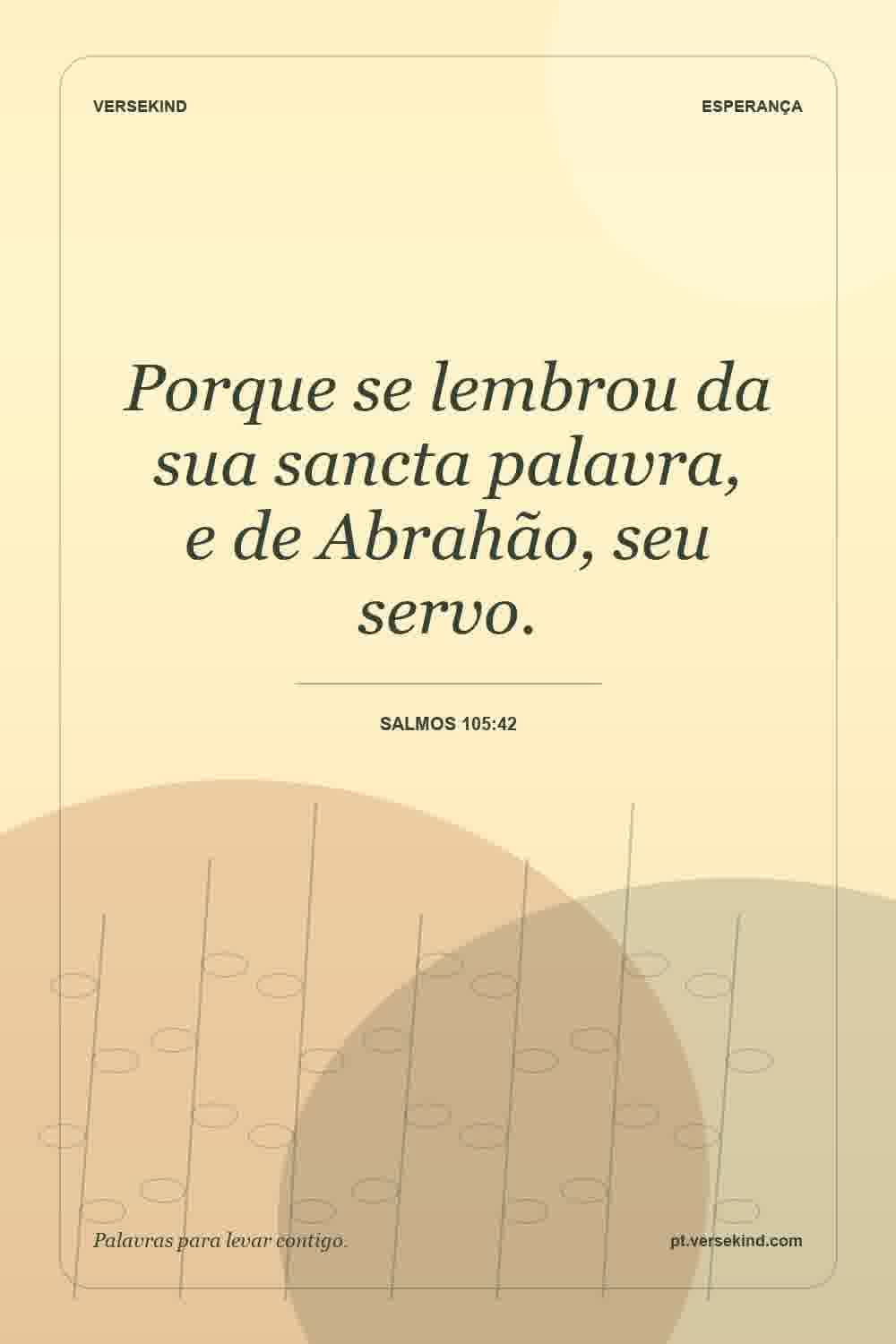 Porque se lembrou da sua sancta palavra, e de Abrahão, seu servo. — Salmos 105:42