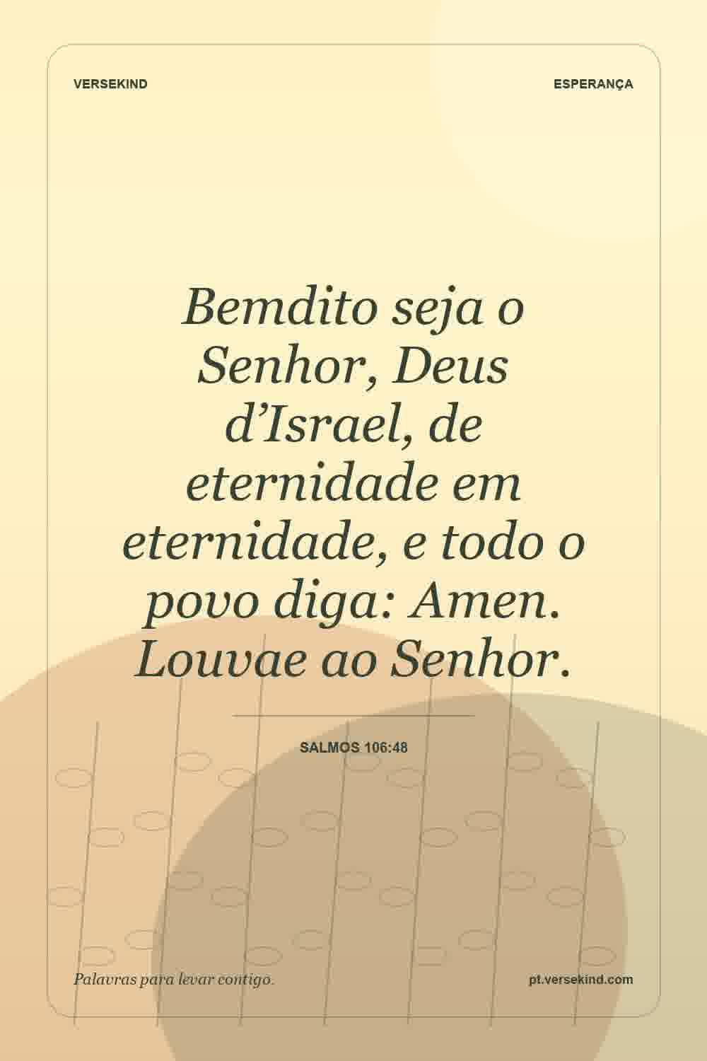 Bemdito seja o Senhor, Deus d’Israel, de eternidade em eternidade, e todo o povo diga: Amen. Louvae ao Senhor. — Salmos 106:48